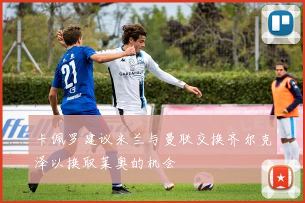 卡佩罗建议米兰与曼联交换齐尔克泽以换取莱奥的机会