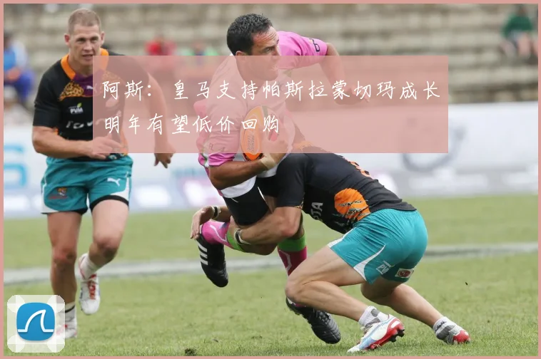 阿斯：皇马支持帕斯拉蒙切玛成长明年有望低价回购