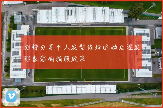 刘铮分享个人发型偏好运动后湿发形象影响拍照效果