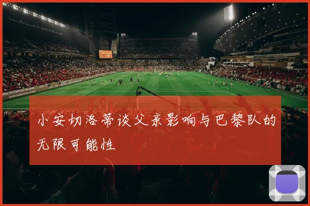小安切洛蒂谈父亲影响与巴黎队的无限可能性