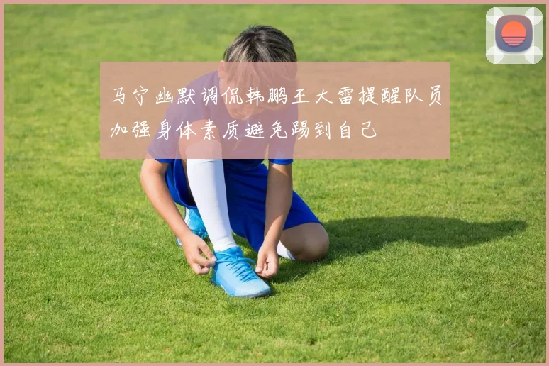 马宁幽默调侃韩鹏王大雷提醒队员加强身体素质避免踢到自己