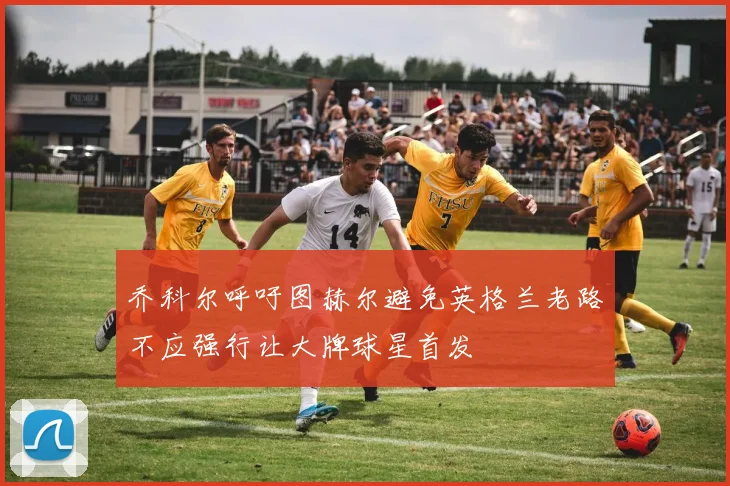 乔科尔呼吁图赫尔避免英格兰老路不应强行让大牌球星首发