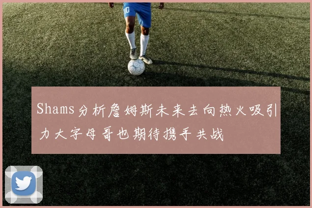 Shams分析詹姆斯未来去向热火吸引力大字母哥也期待携手共战