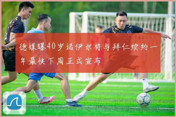 德媒曝40岁诺伊尔将与拜仁续约一年最快下周正式宣布