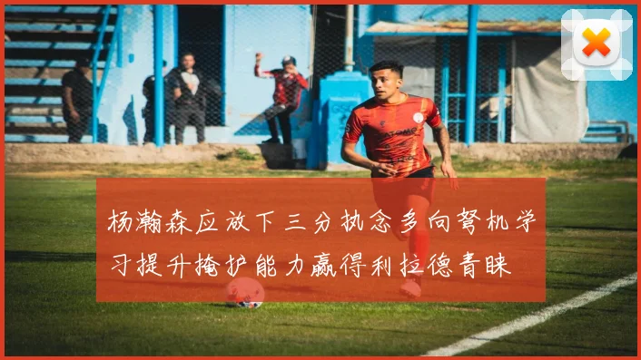 杨瀚森应放下三分执念多向弩机学习提升掩护能力赢得利拉德青睐