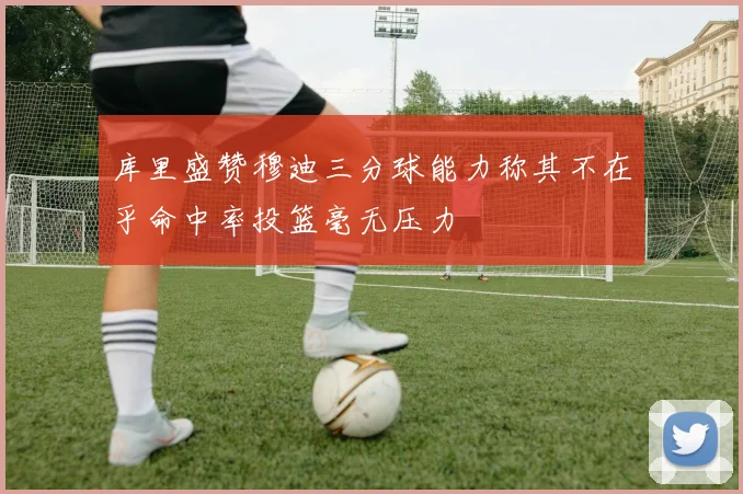 库里盛赞穆迪三分球能力称其不在乎命中率投篮毫无压力