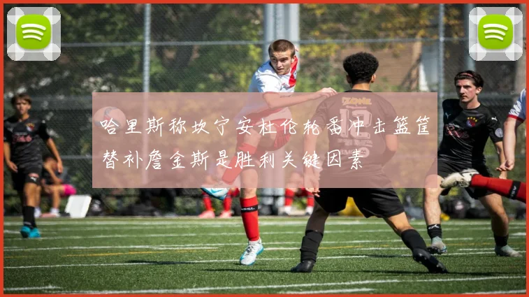 哈里斯称坎宁安杜伦轮番冲击篮筐替补詹金斯是胜利关键因素