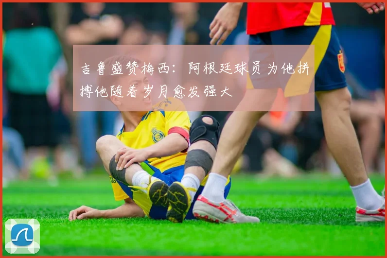 吉鲁盛赞梅西：阿根廷球员为他拼搏他随着岁月愈发强大