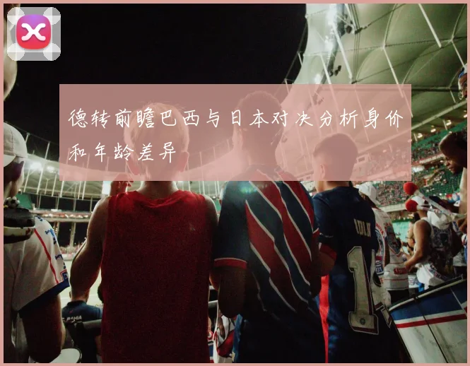 德转前瞻巴西与日本对决分析身价和年龄差异