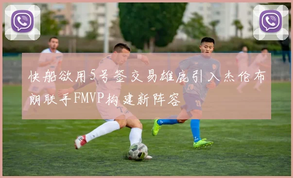 快船欲用5号签交易雄鹿引入杰伦布朗联手FMVP构建新阵容