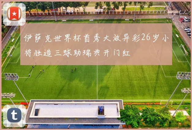 伊萨克世界杯首秀大放异彩26岁小将独造三球助瑞典开门红