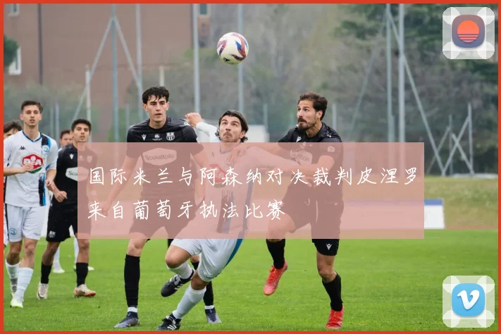 国际米兰与阿森纳对决裁判皮涅罗来自葡萄牙执法比赛