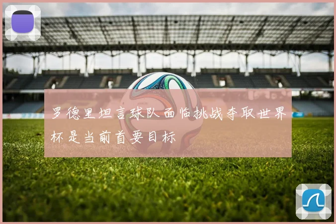 罗德里坦言球队面临挑战夺取世界杯是当前首要目标