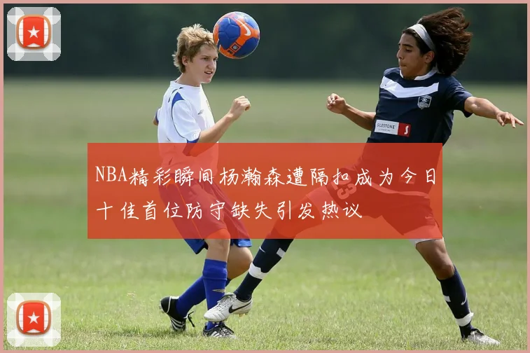 NBA精彩瞬间杨瀚森遭隔扣成为今日十佳首位防守缺失引发热议
