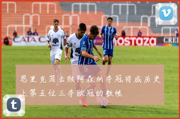 恩里克若击败阿森纳夺冠将成历史上第五位三夺欧冠的教练