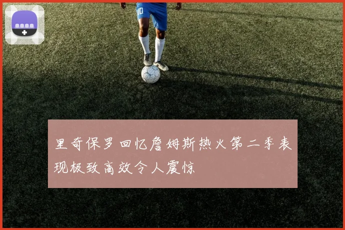 里奇保罗回忆詹姆斯热火第二季表现极致高效令人震惊