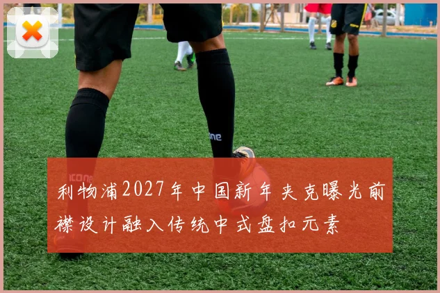 利物浦2027年中国新年夹克曝光前襟设计融入传统中式盘扣元素