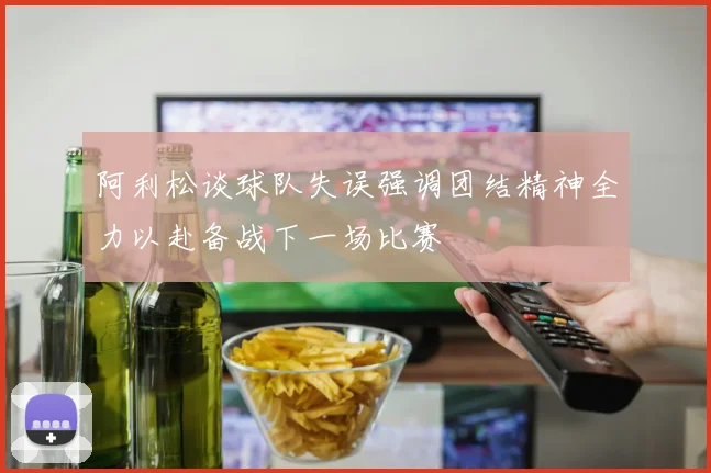 阿利松谈球队失误强调团结精神全力以赴备战下一场比赛